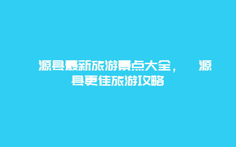 淶源縣最新旅游景點大全，淶源縣更佳旅游攻略