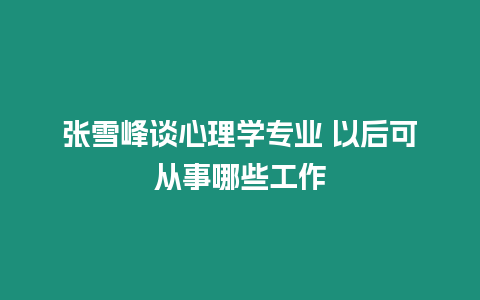 張雪峰談心理學專業 以后可從事哪些工作