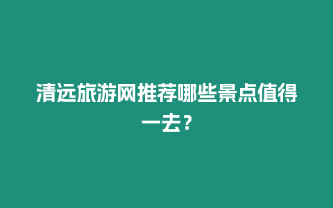 清遠(yuǎn)旅游網(wǎng)推薦哪些景點(diǎn)值得一去？