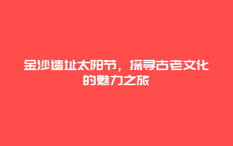 金沙遺址太陽節(jié)，探尋古老文化的魅力之旅