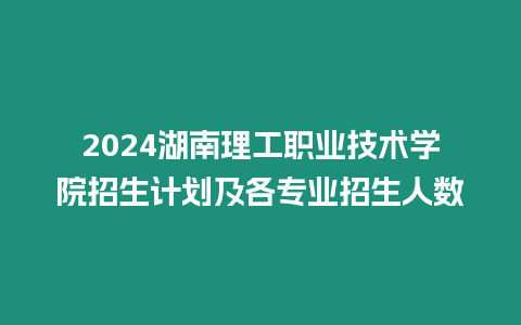 2024湖南理工職業技術學院招生計劃及各專業招生人數