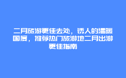 二月旅游更佳去處，誘人的溫暖國度，推薦熱門旅游地二月出游更佳指南