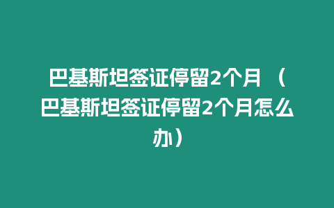 巴基斯坦簽證停留2個月 （巴基斯坦簽證停留2個月怎么辦）