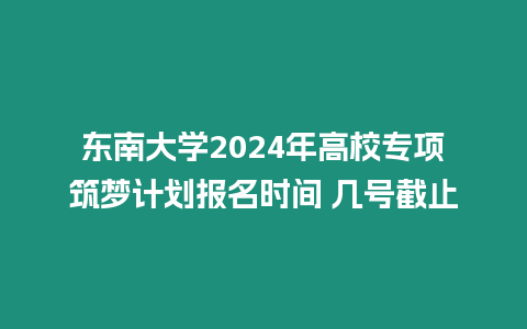 東南大學(xué)2024年高校專項(xiàng)筑夢(mèng)計(jì)劃報(bào)名時(shí)間 幾號(hào)截止