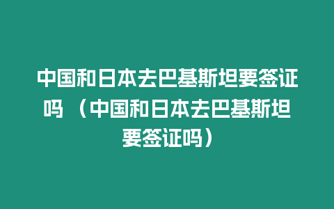 中國和日本去巴基斯坦要簽證嗎 （中國和日本去巴基斯坦要簽證嗎）