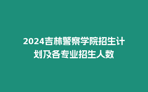 2024吉林警察學院招生計劃及各專業招生人數