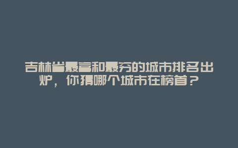 吉林省最富和最窮的城市排名出爐，你猜哪個城市在榜首？