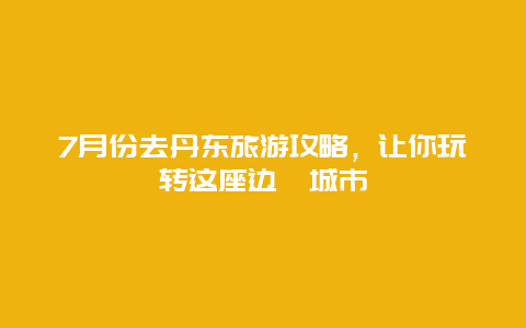 7月份去丹東旅游攻略，讓你玩轉這座邊陲城市