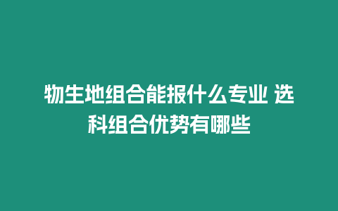 物生地組合能報什么專業 選科組合優勢有哪些