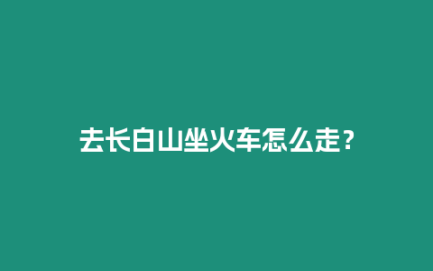 去長白山坐火車怎么走？