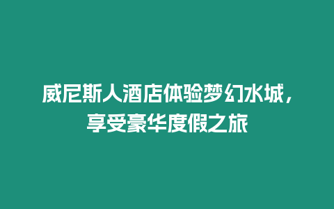 威尼斯人酒店體驗夢幻水城，享受豪華度假之旅