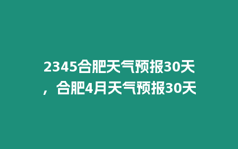 2345合肥天氣預報30天，合肥4月天氣預報30天