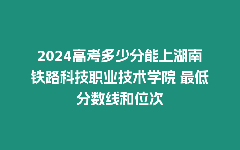 2024高考多少分能上湖南鐵路科技職業技術學院 最低分數線和位次