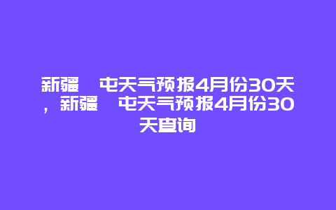 新疆奎屯天氣預報4月份30天，新疆奎屯天氣預報4月份30天查詢