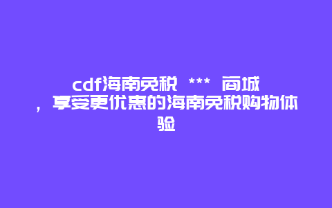 cdf海南免稅 *** 商城，享受更優惠的海南免稅購物體驗