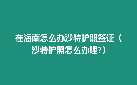 在海南怎么辦沙特護(hù)照簽證（沙特護(hù)照怎么辦理?）