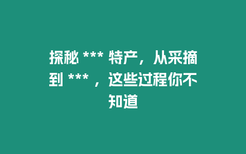 探秘 *** 特產，從采摘到 *** ，這些過程你不知道