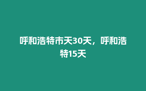 呼和浩特市天30天，呼和浩特15天