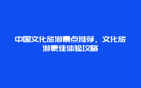 中國文化旅游景點推薦，文化旅游更佳體驗攻略