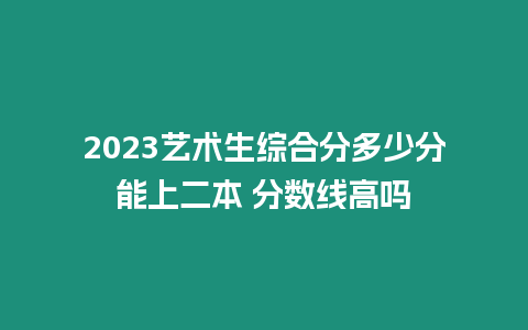 2023藝術生綜合分多少分能上二本 分數線高嗎