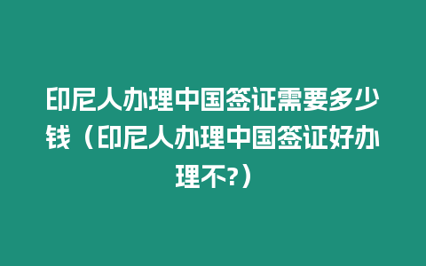 印尼人辦理中國簽證需要多少錢（印尼人辦理中國簽證好辦理不?）