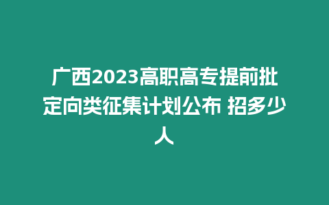 廣西2023高職高專提前批定向類征集計劃公布 招多少人