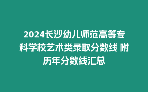 2024長沙幼兒師范高等專科學校藝術類錄取分數線 附歷年分數線匯總