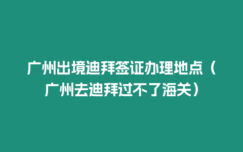 廣州出境迪拜簽證辦理地點（廣州去迪拜過不了海關）