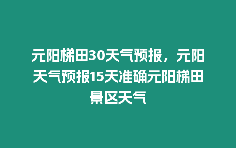 元陽梯田30天氣預報，元陽天氣預報15天準確元陽梯田景區天氣