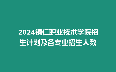 2024銅仁職業技術學院招生計劃及各專業招生人數