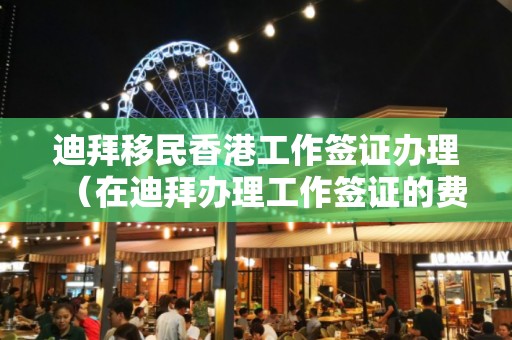 迪拜移民香港工作簽證辦理（在迪拜辦理工作簽證的費用流程）