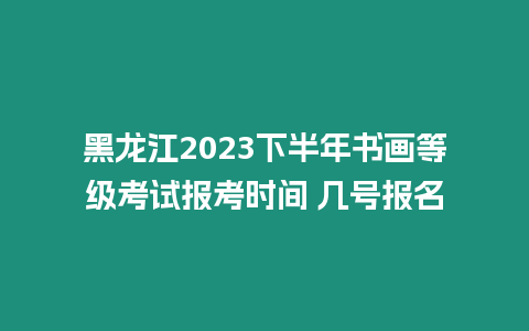 黑龍江2023下半年書畫等級考試報考時間 幾號報名