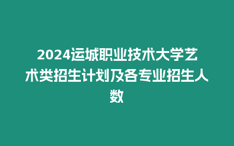 2024運城職業技術大學藝術類招生計劃及各專業招生人數