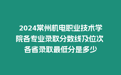 2024常州機電職業技術學院各專業錄取分數線及位次 各省錄取最低分是多少