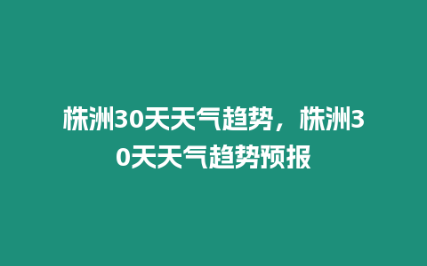 株洲30天天氣趨勢，株洲30天天氣趨勢預報