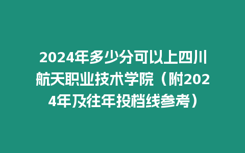 2024年多少分可以上四川航天職業技術學院（附2024年及往年投檔線參考）