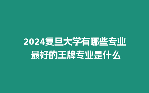 2024復旦大學有哪些專業 最好的王牌專業是什么