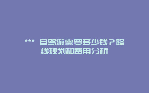 *** 自駕游需要多少錢？路線規(guī)劃和費(fèi)用分析