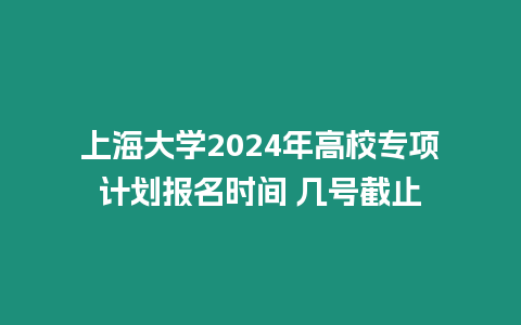 上海大學2024年高校專項計劃報名時間 幾號截止