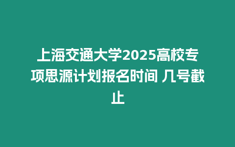 上海交通大學(xué)2025高校專(zhuān)項(xiàng)思源計(jì)劃報(bào)名時(shí)間 幾號(hào)截止