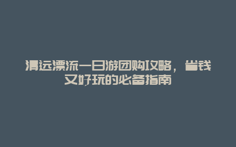 清遠漂流一日游團購攻略，省錢又好玩的必備指南