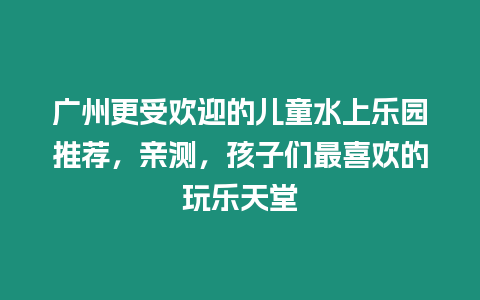 廣州更受歡迎的兒童水上樂園推薦，親測，孩子們最喜歡的玩樂天堂