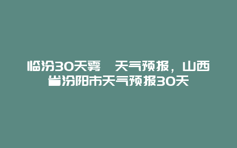 臨汾30天霧霾天氣預(yù)報，山西省汾陽市天氣預(yù)報30天