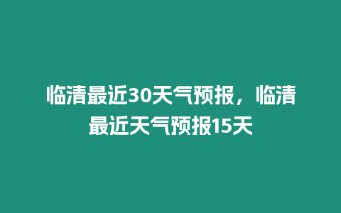 臨清最近30天氣預(yù)報，臨清最近天氣預(yù)報15天