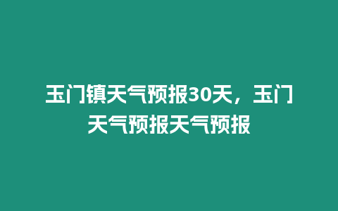 玉門鎮天氣預報30天，玉門天氣預報天氣預報