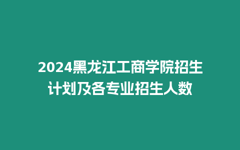 2024黑龍江工商學院招生計劃及各專業(yè)招生人數(shù)