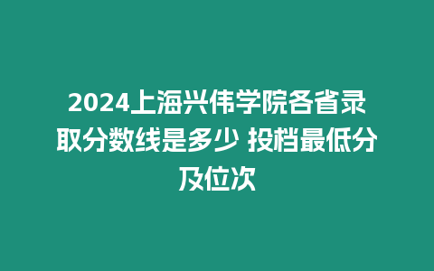 2024上海興偉學院各省錄取分數線是多少 投檔最低分及位次