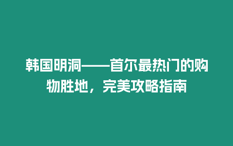 韓國明洞——首爾最熱門的購物勝地，完美攻略指南