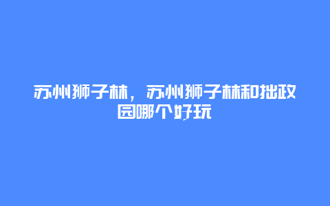 蘇州獅子林，蘇州獅子林和拙政園哪個好玩