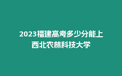 2023福建高考多少分能上西北農林科技大學